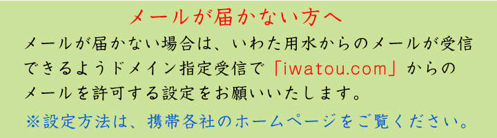 メールが届かない場合は、いわた用水からのメールが受信できるようドメイン指定受信で「iwatou.com」からのメールを許可する設定をお願いいたします。※設定方法は、携帯各社のホームページをご覧ください。